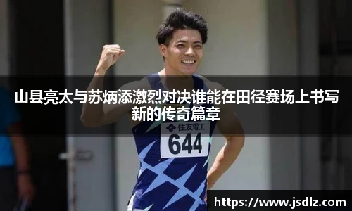 山县亮太与苏炳添激烈对决谁能在田径赛场上书写新的传奇篇章